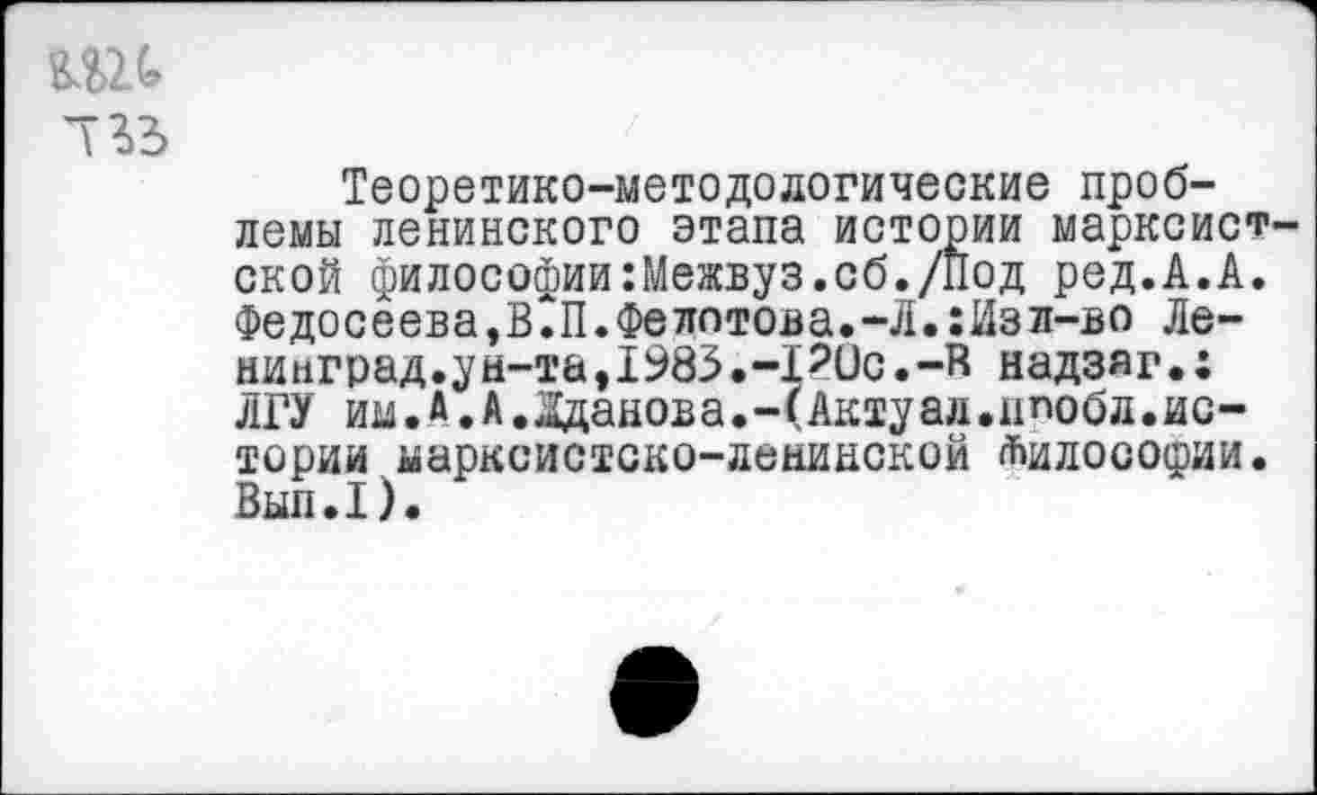 ﻿733
Теоретико-методологические проблемы ленинского этапа истории марксистской филосоФии:Межвуз.сб./Под ред.А.А. Федосеева,В?П.Фелотова.-Л.:Изл-во Ленинград.ун-та,1983.-РОс.-В надзяг.: ЛГУ им.А.А.Жданова.-(Актуал.ппобл.истории марксистско-ленинской Философии• Вып.1).